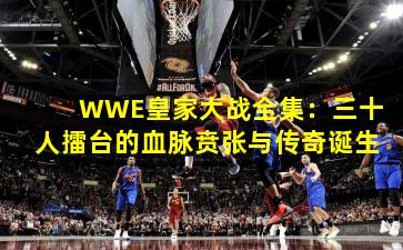 WWE皇家大战全集:三十人擂台的血脉贲张与传奇诞生