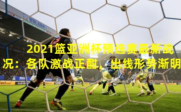 2021篮亚洲杯预选赛最新战况：各队激战正酣，出线形势渐明