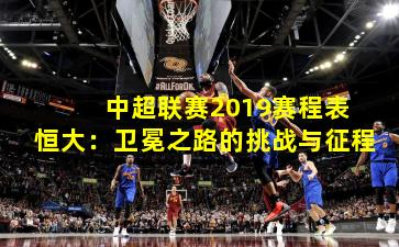  中超联赛2019赛程表恒大：卫冕之路的挑战与征程