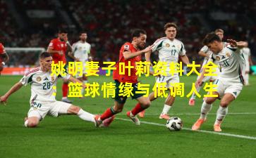 姚明妻子叶莉资料大全：篮球情缘与低调人生