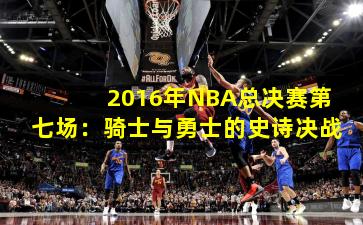 2016年NBA总决赛第七场:骑士与勇士的史诗决战