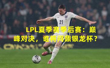 LPL夏季赛季后赛：巅峰对决，谁将问鼎银龙杯？